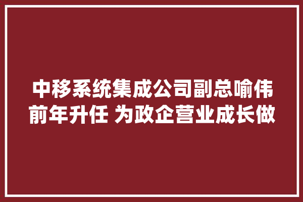 中移系统集成公司副总喻伟前年升任 为政企营业成长做了不小的供献_体系集成_公司 文字写作