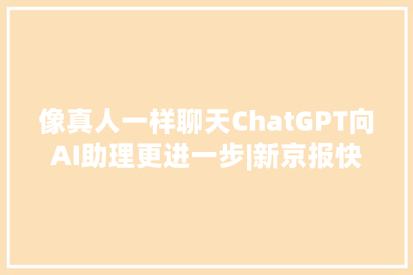 像真人一样聊天ChatGPT向AI助理更进一步|新京报快评_模子_用户 绘影字幕