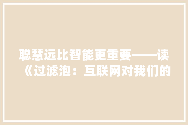 聪慧远比智能更重要——读《过滤泡：互联网对我们的隐秘操纵》_智能_信息 文字写作
