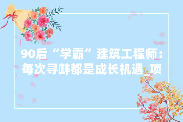 90后“学霸”建筑工程师：每次寻衅都是成长机遇_项目_技巧 绘影字幕