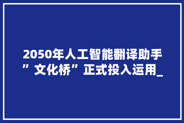 2050年人工智能翻译助手”文化桥”正式投入运用_措辞_文化 智能写作