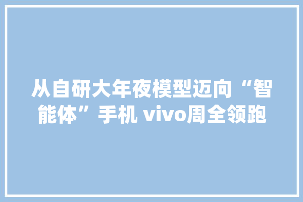 从自研大年夜模型迈向“智能体”手机 vivo周全领跑“人工智能时代”_模子_人工智能