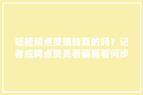 短视频点赞赚钱真的吗？记者应聘点赞员看骗局若何步步引导交钱_治理员_兼职 文字写作