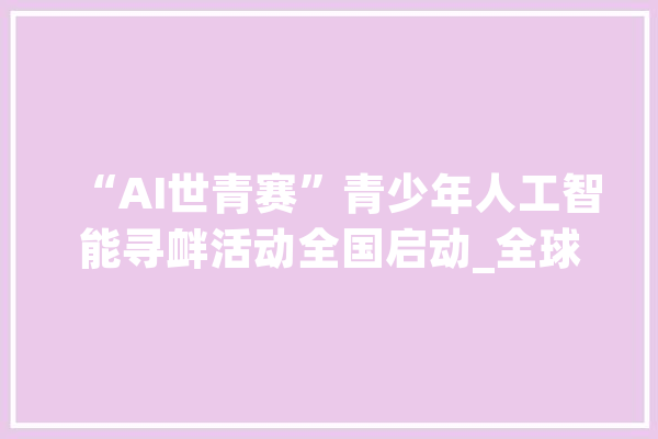 “AI世青赛”青少年人工智能寻衅活动全国启动_全球_平台 智能助手