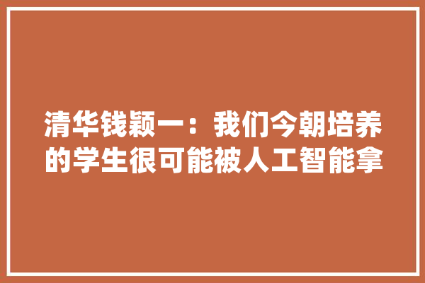 清华钱颖一：我们今朝培养的学生很可能被人工智能拿下_常识_人工智能 智能助手