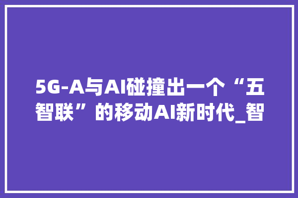 5G-A与AI碰撞出一个“五智联”的移动AI新时代_智能_收集 绘影字幕