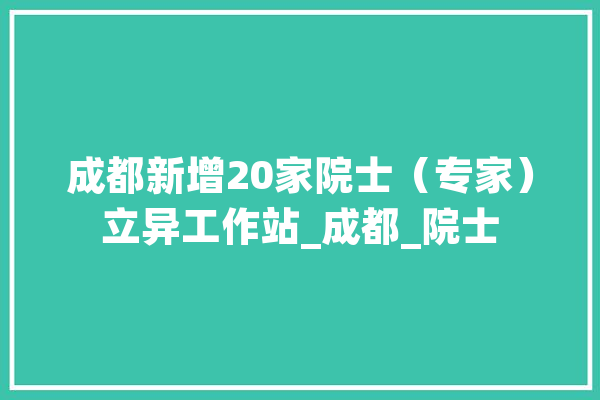 成都新增20家院士（专家）立异工作站_成都_院士 文字写作