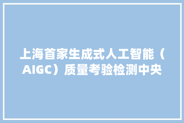 上海首家生成式人工智能（AIGC）质量考验检测中央：戒备“野蛮成长”规范引导AIGC向上向善_人工智能_中心 智能写作