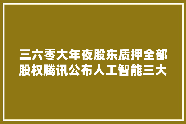 三六零大年夜股东质押全部股权腾讯公布人工智能三大年夜计策_亿元_同比增加