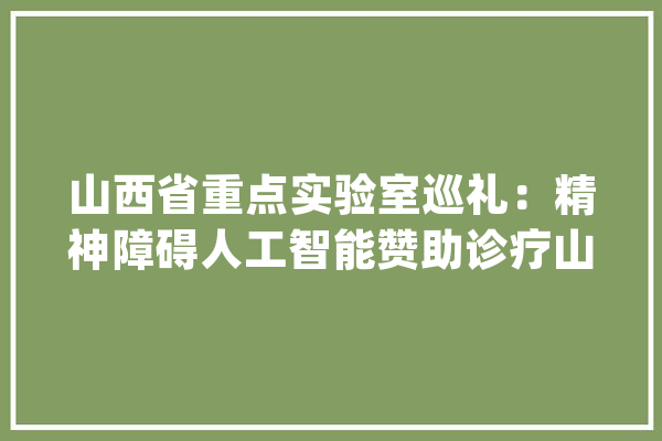 山西省重点实验室巡礼：精神障碍人工智能赞助诊疗山西省重点实验室_试验室_精力障碍 AI简讯