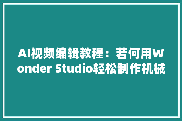 AI视频编辑教程：若何用Wonder Studio轻松制作机械人科幻短片_短片_脚色 智能问答
