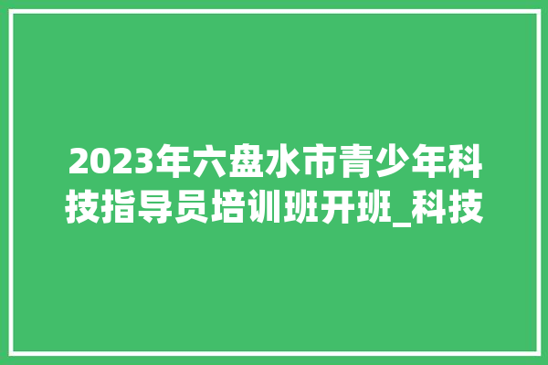 2023年六盘水市青少年科技指导员培训班开班_科技_青少年科技 科技快讯