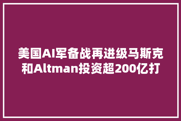 美国AI军备战再进级马斯克和Altman投资超200亿打造AGI世界｜钛媒体AGI_特斯拉_美元 计算机