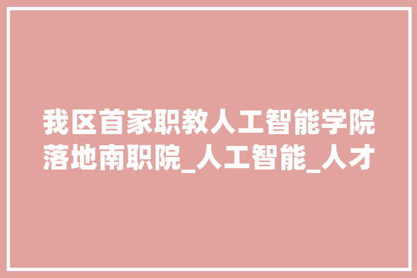 我区首家职教人工智能学院落地南职院_人工智能_人才造就 科技快讯