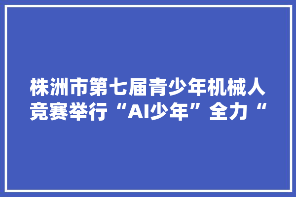 株洲市第七届青少年机械人竞赛举行“AI少年”全力“智”放_机械人_株洲市 文字写作