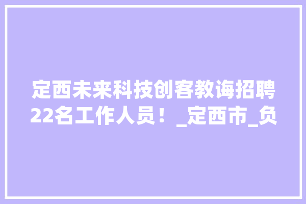 定西未来科技创客教诲招聘22名工作人员！_定西市_负责 智能问答