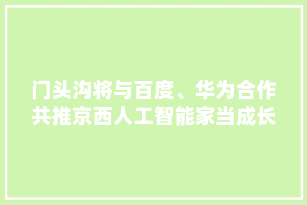 门头沟将与百度、华为合作共推京西人工智能家当成长_门头沟区_家当 AI简讯