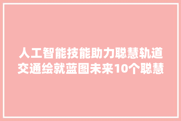 人工智能技能助力聪慧轨道交通绘就蓝图未来10个聪慧轨道交通场景首次宣告_智能_场景