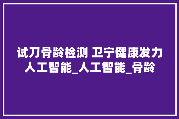 试刀骨龄检测 卫宁健康发力人工智能_人工智能_骨龄