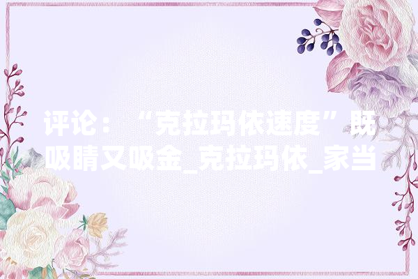 评论:“克拉玛依速度”既吸睛又吸金_克拉玛依_家当 AI简讯 评论:“克拉玛依速度”既吸睛又吸金_克拉玛依_家当 AI简讯