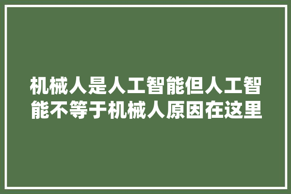 机械人是人工智能但人工智能不等于机械人原因在这里_人工智能_全球 AI快讯