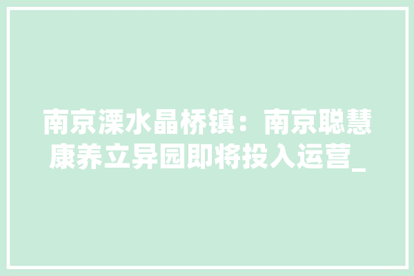 南京溧水晶桥镇：南京聪慧康养立异园即将投入运营_南京_溧水