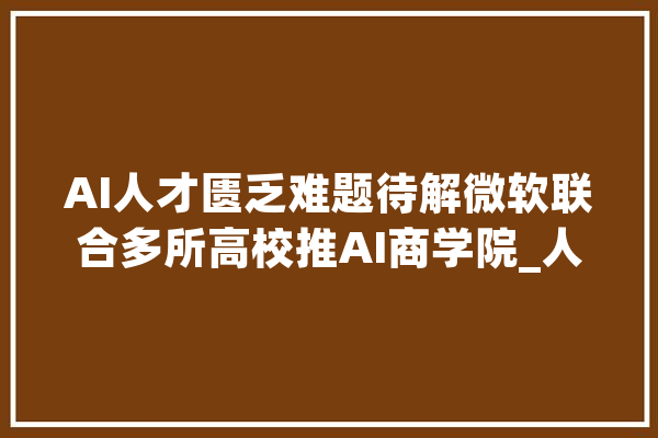 AI人才匮乏难题待解微软联合多所高校推AI商学院_人工智能_技巧 AI快讯