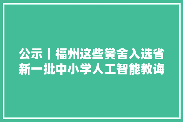 公示｜福州这些黉舍入选省新一批中小学人工智能教诲试点校名单_福州_福建省 科技快讯