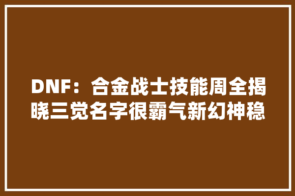 DNF：合金战士技能周全揭晓三觉名字很霸气新幻神稳了_合金_兵士