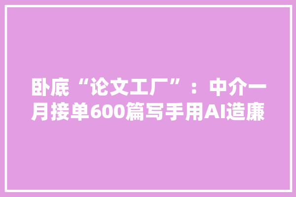 卧底“论文工厂”：中介一月接单600篇写手用AI造廉价论文_论文_代写