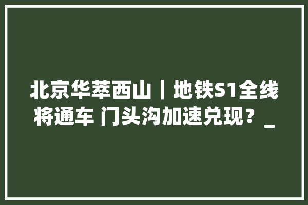 北京华萃西山｜地铁S1全线将通车 门头沟加速兑现？_门头沟_建面 AI快讯