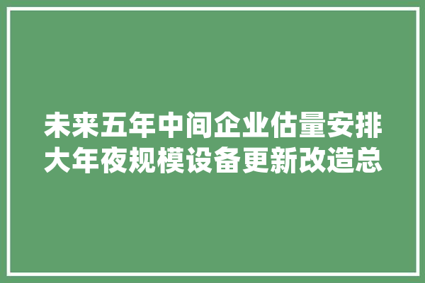 未来五年中间企业估量安排大年夜规模设备更新改造总投资超3万亿元_装备_技巧 智能问答