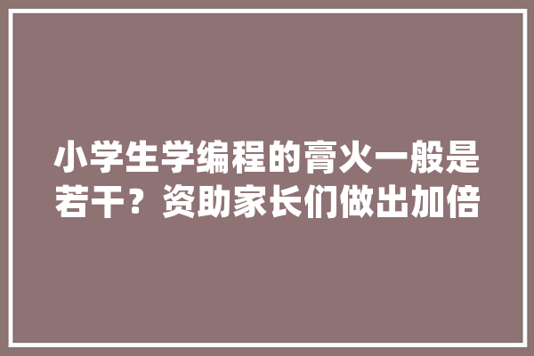 小学生学编程的膏火一般是若干？资助家长们做出加倍明智的决定筹划！_课程_膏火 云服务