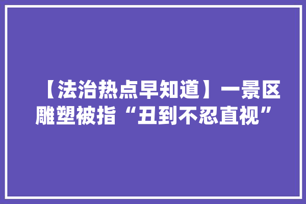 【法治热点早知道】一景区雕塑被指“丑到不忍直视”？当地回应_雕像_西双版纳 绘影字幕