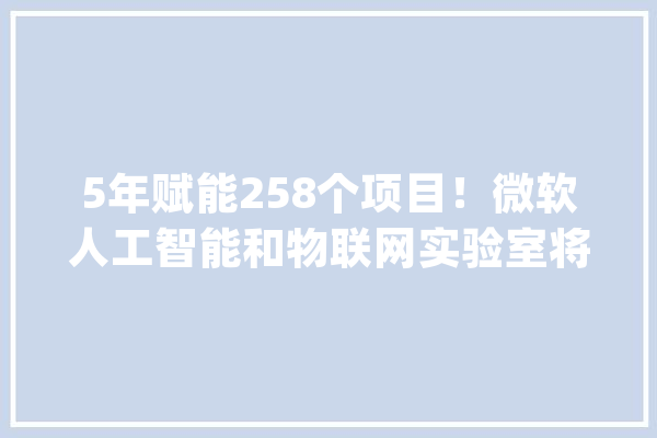 5年赋能258个项目！微软人工智能和物联网实验室将发力“具身智能”_微软_试验室