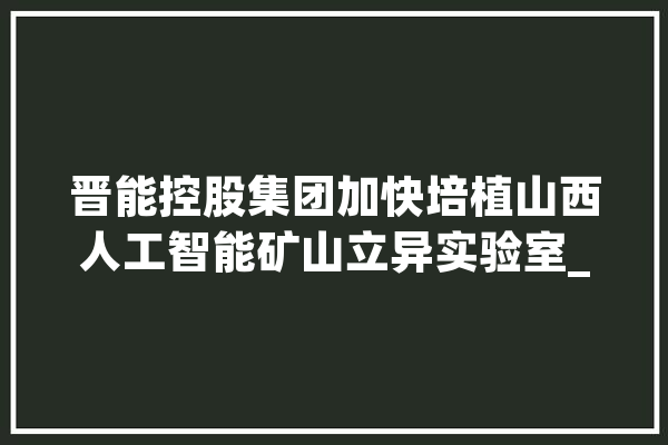 晋能控股集团加快培植山西人工智能矿山立异实验室_人工智能_试验室