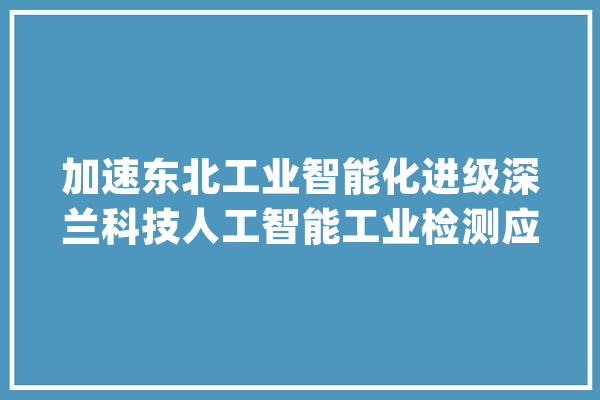 加速东北工业智能化进级深兰科技人工智能工业检测应用平台宣告_人工智能_鞍山