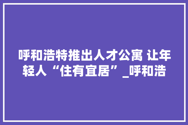 呼和浩特推出人才公寓 让年轻人“住有宜居”_呼和浩特市_呼和浩特