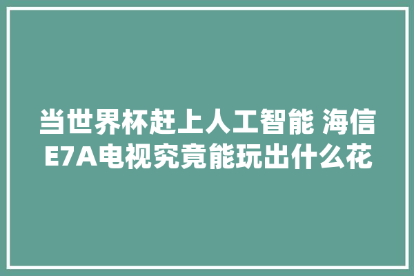 当世界杯赶上人工智能 海信E7A电视究竟能玩出什么花样？_海信_电视 AI简讯