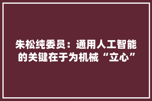朱松纯委员：通用人工智能的关键在于为机械“立心”_人工智能_还在