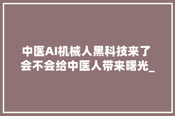 中医AI机械人黑科技来了 会不会给中医人带来曙光_机械人_医疗 云服务