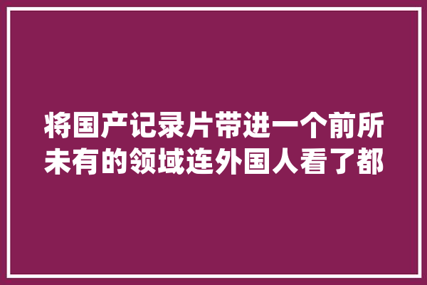 将国产记录片带进一个前所未有的领域连外国人看了都在称赞的片_记载片_不雅观