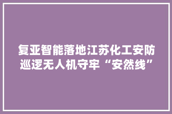 复亚智能落地江苏化工安防巡逻无人机守牢“安然线”_无人机_园区