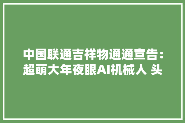 中国联通吉祥物通通宣告：超萌大年夜眼AI机械人 头戴中国结_中国联通_摆件 文字写作