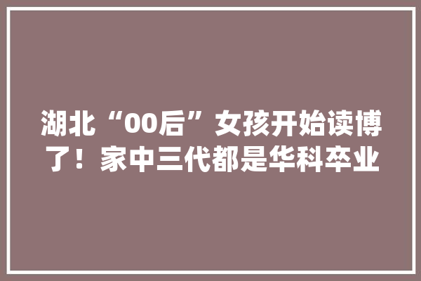 湖北“00后”女孩开始读博了！家中三代都是华科卒业生_新生_年夜众