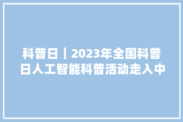 科普日｜2023年全国科普日人工智能科普活动走入中小黉舍园_人工智能_教师 智能写作