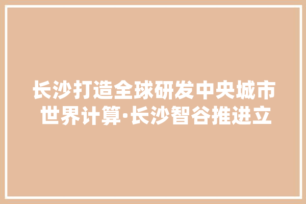 长沙打造全球研发中央城市 世界计算·长沙智谷推进立异研发驶入“快车道”_长沙_家当 绘影字幕