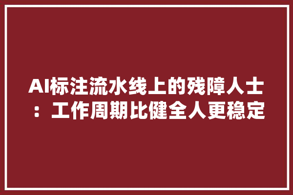 AI标注流水线上的残障人士：工作周期比健全人更稳定也怕被人工智能替代_残障_工作 文字写作