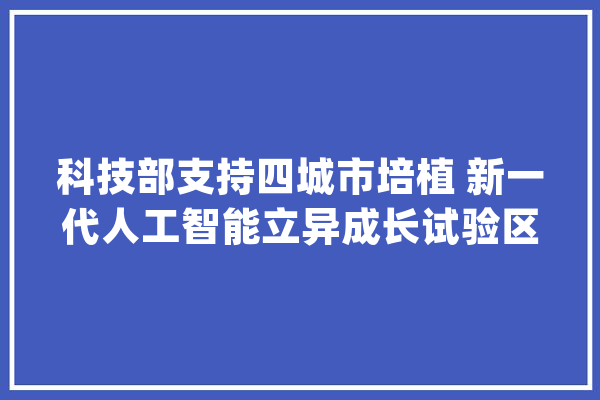 科技部支持四城市培植 新一代人工智能立异成长试验区_人工智能_实验区 文字写作