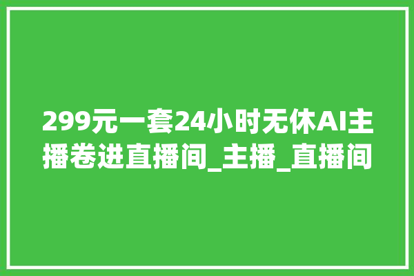 299元一套24小时无休AI主播卷进直播间_主播_直播间